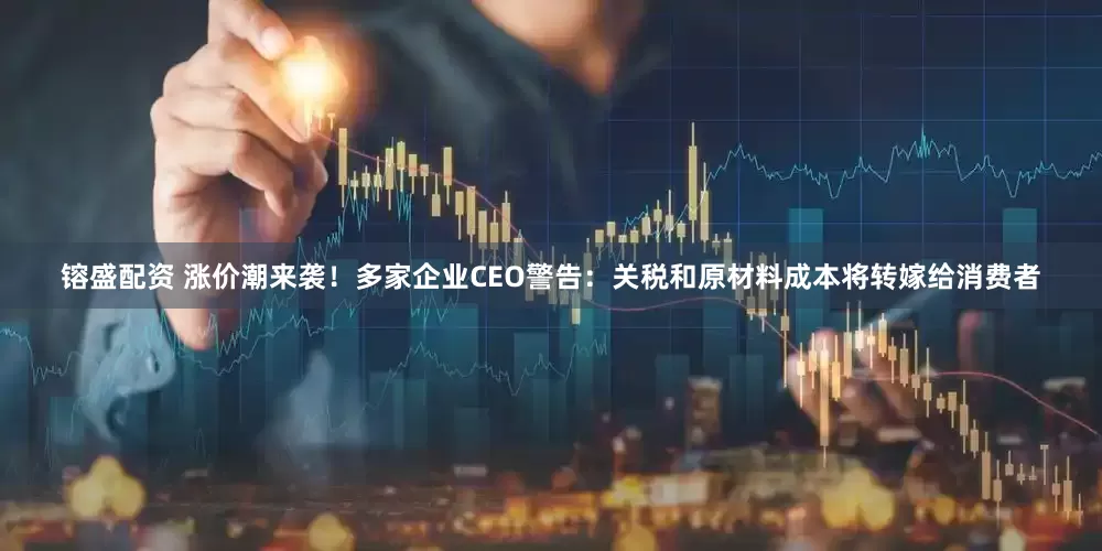 镕盛配资 涨价潮来袭！多家企业CEO警告：关税和原材料成本将转嫁给消费者