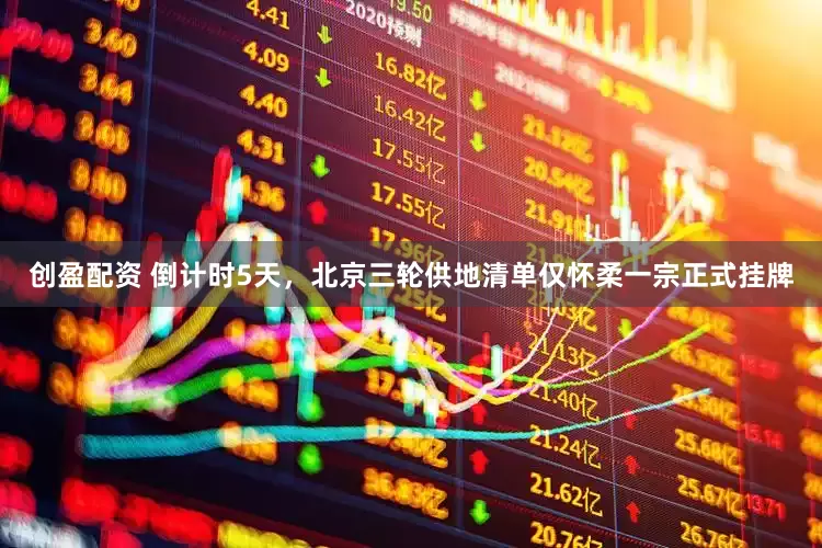 创盈配资 倒计时5天，北京三轮供地清单仅怀柔一宗正式挂牌