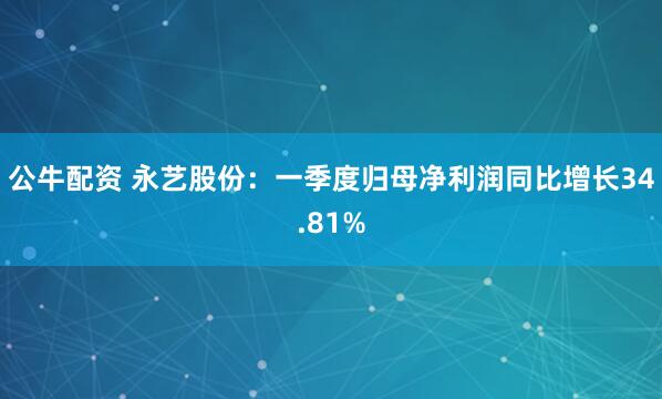 公牛配资 永艺股份：一季度归母净利润同比增长34.81%