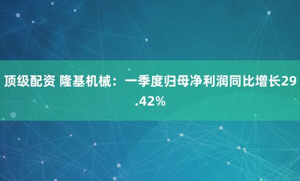 顶级配资 隆基机械：一季度归母净利润同比增长29.42%