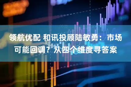 领航优配 和讯投顾陆敏勇：市场可能回调？从四个维度寻答案