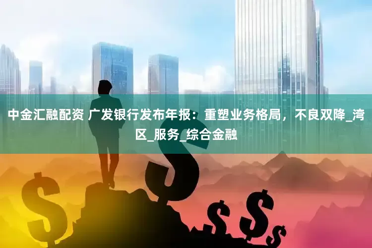中金汇融配资 广发银行发布年报：重塑业务格局，不良双降_湾区_服务_综合金融