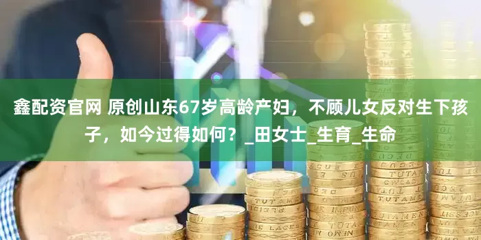 鑫配资官网 原创山东67岁高龄产妇，不顾儿女反对生下孩子，如今过得如何？_田女士_生育_生命