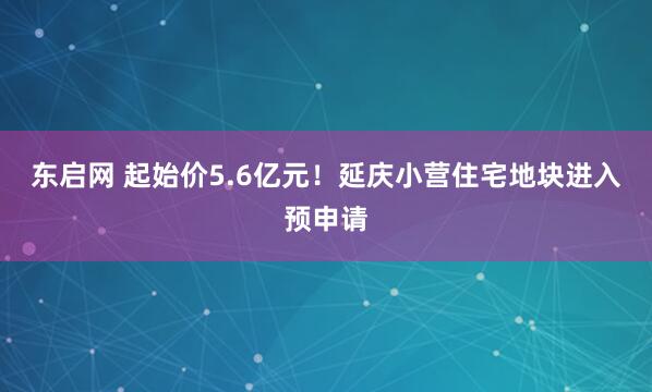 东启网 起始价5.6亿元！延庆小营住宅地块进入预申请