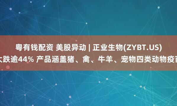 粤有钱配资 美股异动 | 正业生物(ZYBT.US)大跌逾44% 产品涵盖猪、禽、牛羊、宠物四类动物疫苗