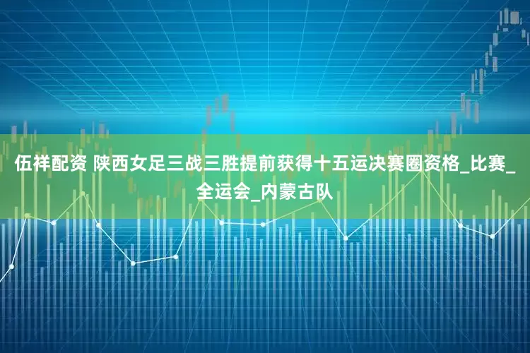 伍祥配资 陕西女足三战三胜提前获得十五运决赛圈资格_比赛_全运会_内蒙古队