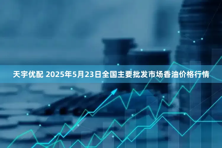 天宇优配 2025年5月23日全国主要批发市场香油价格行情