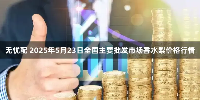 无忧配 2025年5月23日全国主要批发市场香水梨价格行情