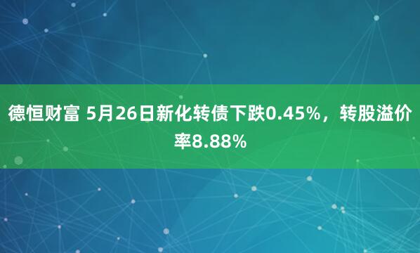 德恒财富 5月26日新化转债下跌0.45%，转股溢价率8.88%