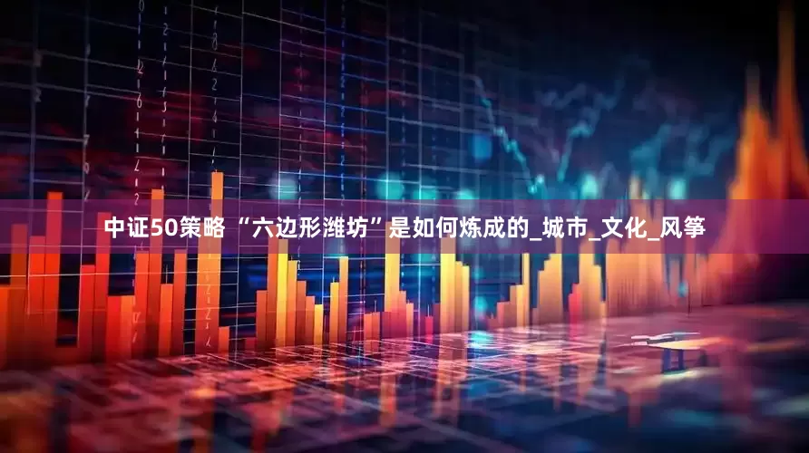中证50策略 “六边形潍坊”是如何炼成的_城市_文化_风筝