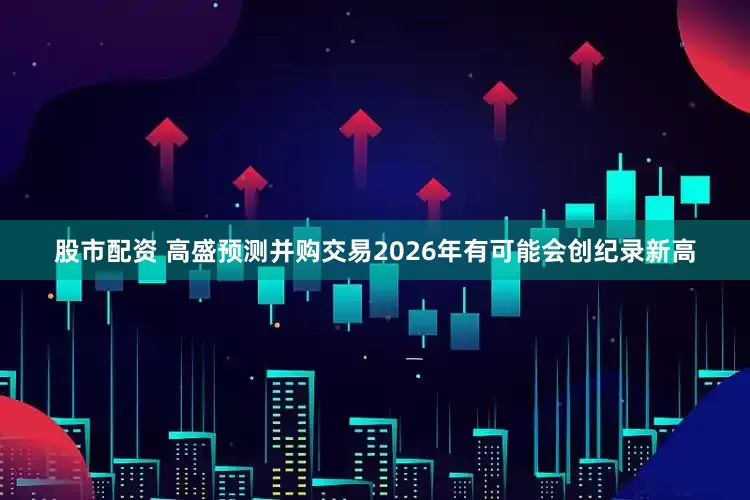 股市配资 高盛预测并购交易2026年有可能会创纪录新高