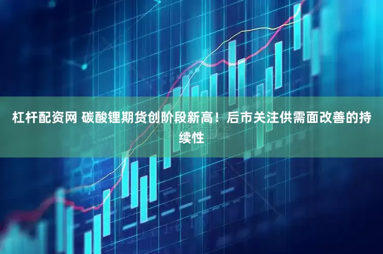 杠杆配资网 碳酸锂期货创阶段新高！后市关注供需面改善的持续性