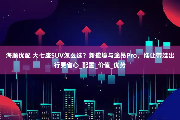 海顺优配 大七座SUV怎么选？新揽境与途昂Pro，谁让带娃出行更省心_配置_价值_优势