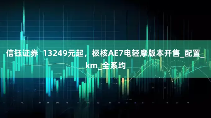 信钰证券  13249元起，极核AE7电轻摩版本开售_配置_km_全系均