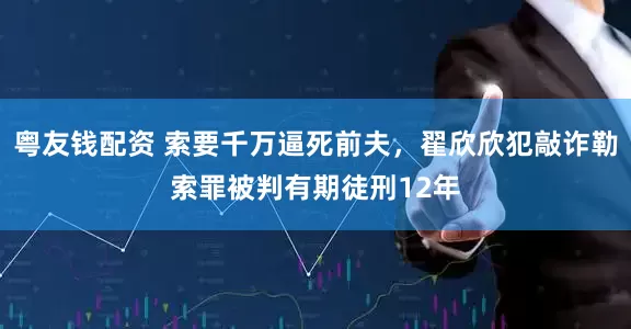 粤友钱配资 索要千万逼死前夫，翟欣欣犯敲诈勒索罪被判有期徒刑12年