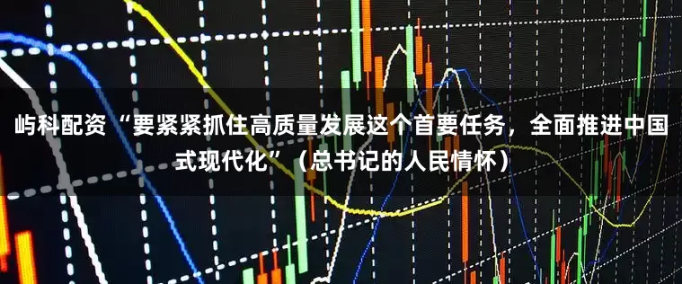 屿科配资 “要紧紧抓住高质量发展这个首要任务，全面推进中国式现代化”（总书记的人民情怀）