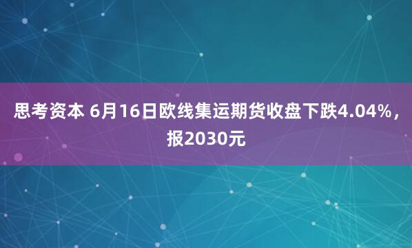 思考资本 6月16日欧线集运期货收盘下跌4.04%，报2030元