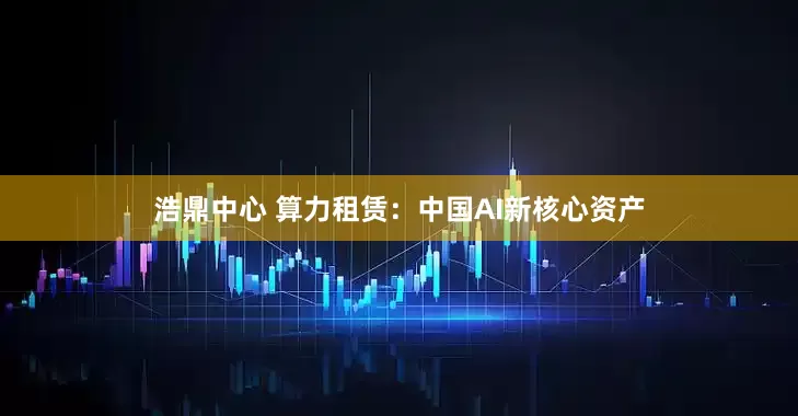 浩鼎中心 算力租赁：中国AI新核心资产