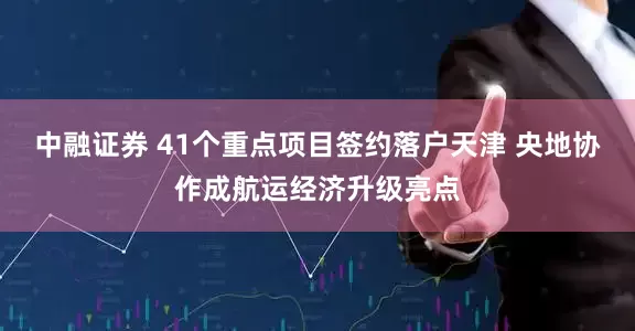 中融证券 41个重点项目签约落户天津 央地协作成航运经济升级亮点