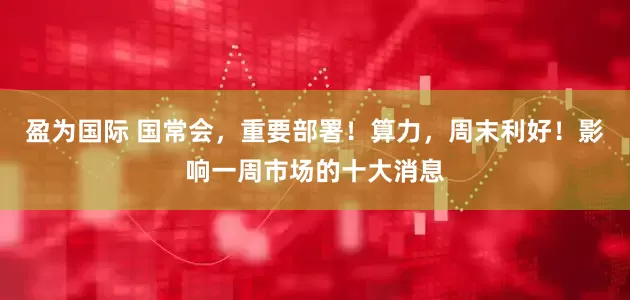 盈为国际 国常会，重要部署！算力，周末利好！影响一周市场的十大消息