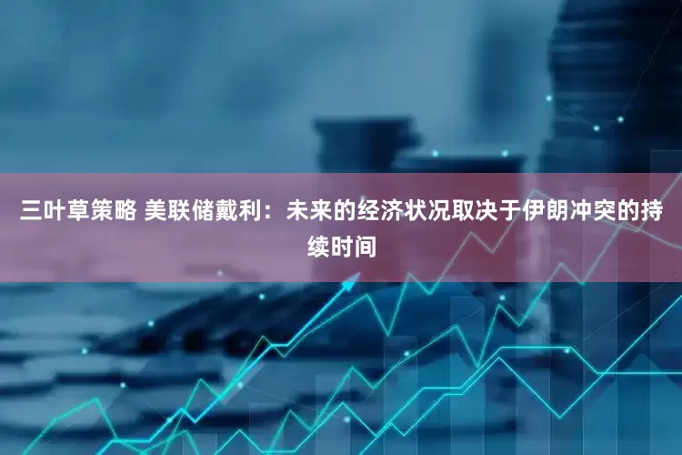 三叶草策略 美联储戴利：未来的经济状况取决于伊朗冲突的持续时间